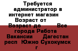 Требуется администратор в интернет магазин.  › Возраст от ­ 22 › Возраст до ­ 40 - Все города Работа » Вакансии   . Дагестан респ.,Южно-Сухокумск г.